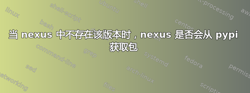 当 nexus 中不存在该版本时，nexus 是否会从 pypi 获取包