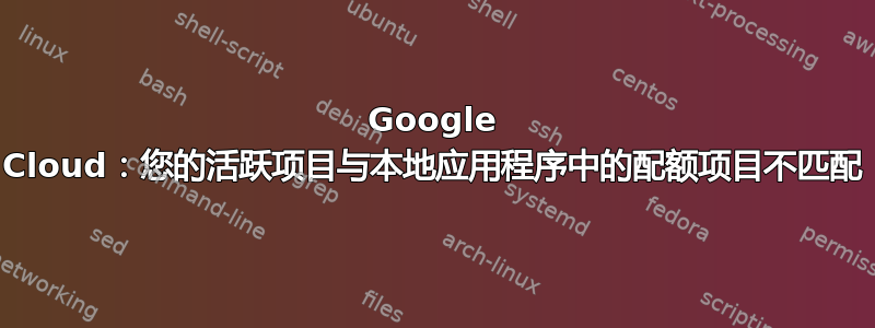 Google Cloud：您的活跃项目与本地应用程序中的配额项目不匹配