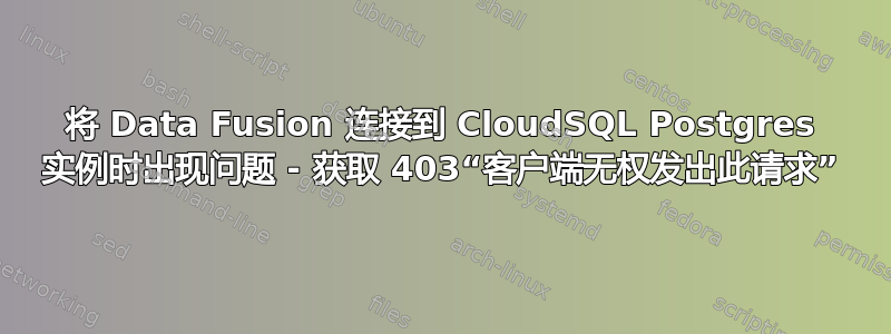 将 Data Fusion 连接到 CloudSQL Postgres 实例时出现问题 - 获取 403“客户端无权发出此请求”