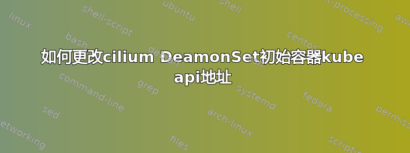 如何更改cilium DeamonSet初始容器kube api地址