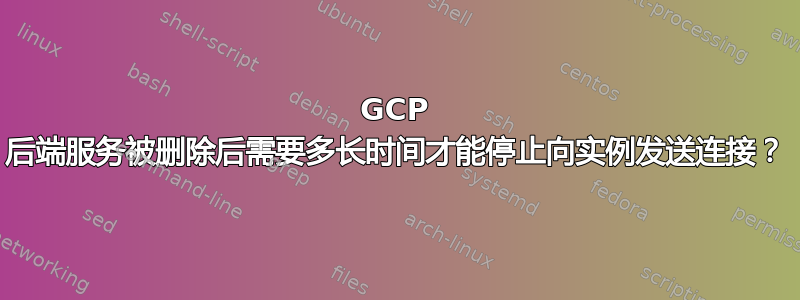 GCP 后端服务被删除后需要多长时间才能停止向实例发送连接？