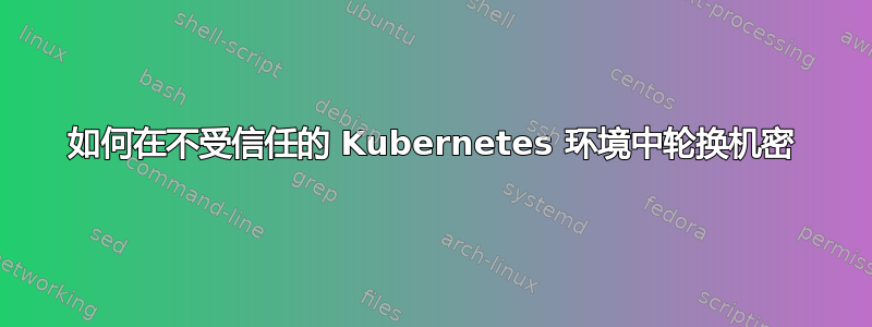 如何在不受信任的 Kubernetes 环境中轮换机密