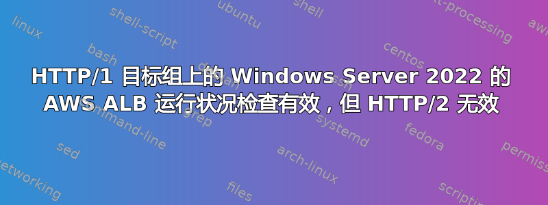 HTTP/1 目标组上的 Windows Server 2022 的 AWS ALB 运行状况检查有效，但 HTTP/2 无效