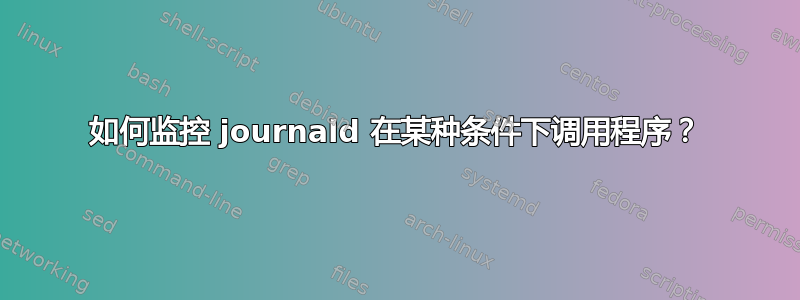 如何监控 journald 在某种条件下调用程序？