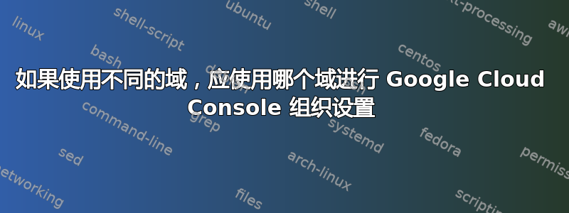 如果使用不同的域，应使用哪个域进行 Google Cloud Console 组织设置