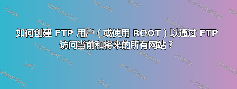 如何创建 FTP 用户（或使用 ROOT）以通过 FTP 访问当前和将来的所有网站？