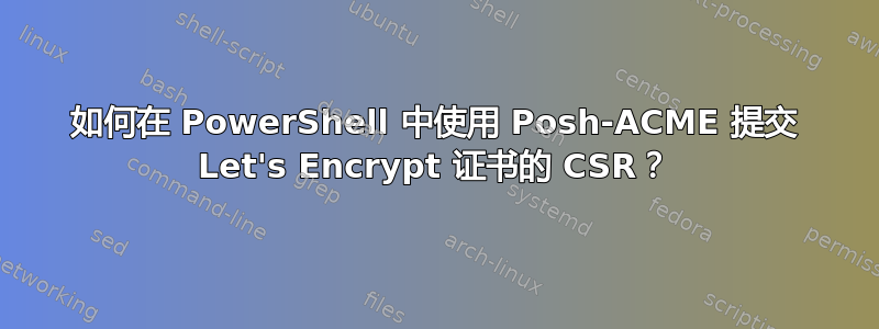 如何在 PowerShell 中使用 Posh-ACME 提交 Let's Encrypt 证书的 CSR？