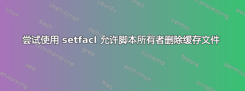 尝试使用 setfacl 允许脚本所有者删除缓存文件