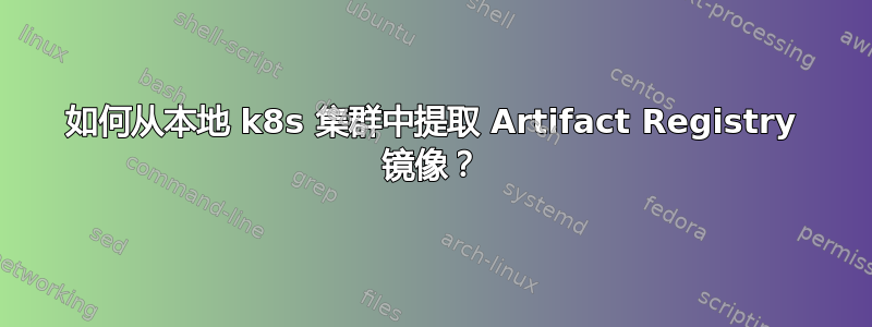 如何从本地 k8s 集群中提取 Artifact Registry 镜像？