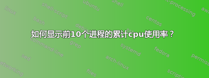 如何显示前10个进程的累计cpu使用率？