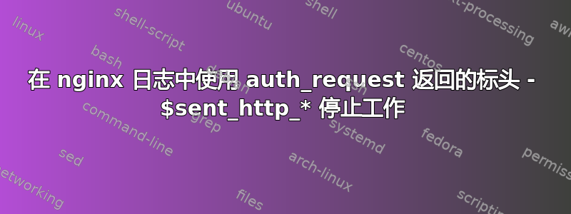 在 nginx 日志中使用 auth_request 返回的标头 - $sent_http_* 停止工作