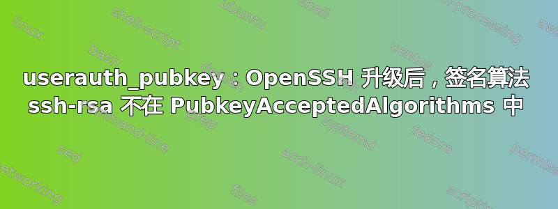 userauth_pubkey：OpenSSH 升级后，签名算法 ssh-rsa 不在 PubkeyAcceptedAlgorithms 中