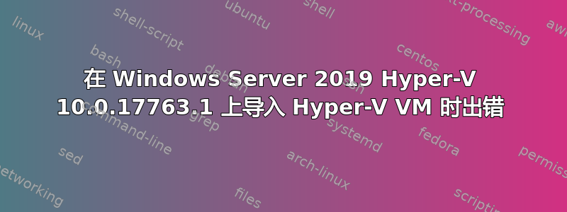 在 Windows Server 2019 Hyper-V 10.0.17763.1 上导入 Hyper-V VM 时出错