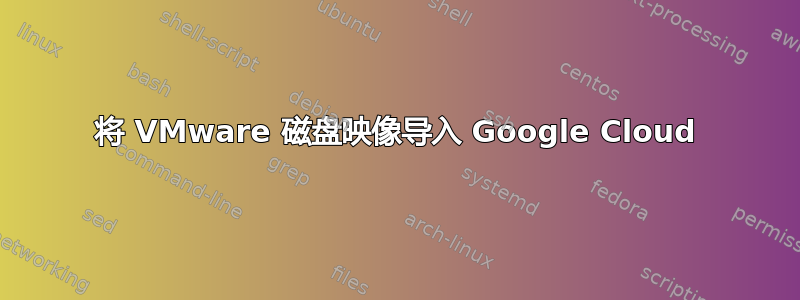 将 VMware 磁盘映像导入 Google Cloud