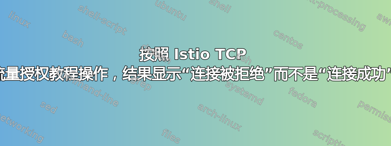 按照 Istio TCP 流量授权教程操作，结果显示“连接被拒绝”而不是“连接成功”