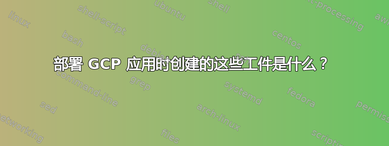 部署 GCP 应用时创建的这些工件是什么？