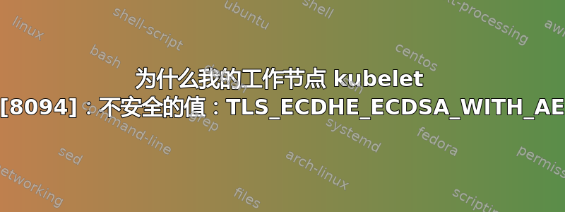 为什么我的工作节点 kubelet 服务无法启动？kubelet[8094]：不安全的值：TLS_ECDHE_ECDSA_WITH_AES_128_CBC_SHA256