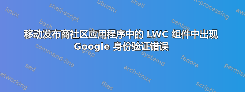 移动发布商社区应用程序中的 LWC 组件中出现 Google 身份验证错误