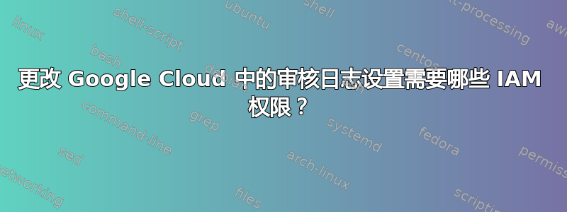 更改 Google Cloud 中的审核日志设置需要哪些 IAM 权限？