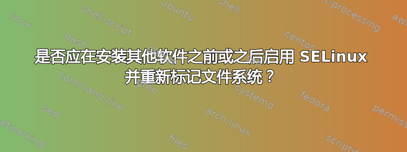 是否应在安装其他软件之前或之后启用 SELinux 并重新标记文件系统？