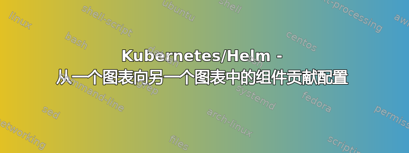 Kubernetes/Helm - 从一个图表向另一个图表中的组件贡献配置