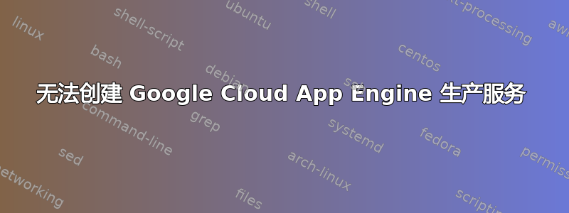 无法创建 Google Cloud App Engine 生产服务