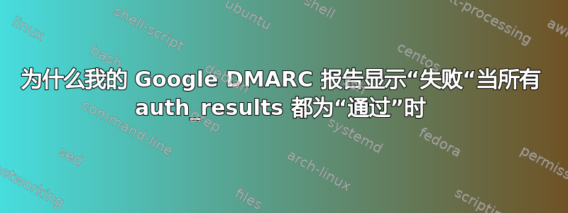 为什么我的 Google DMARC 报告显示“失败“当所有 auth_results 都为“通过”时