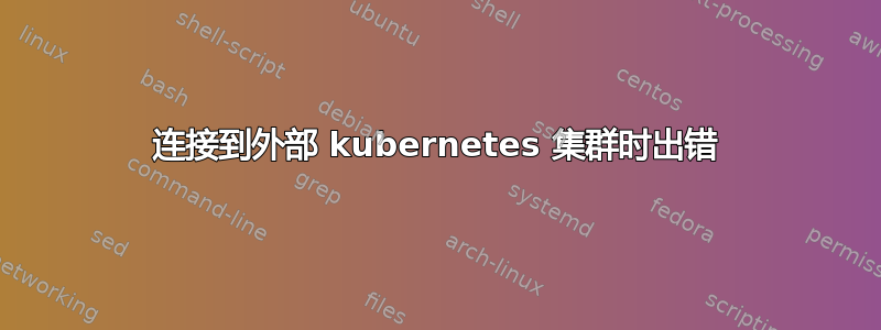 连接到外部 kubernetes 集群时出错