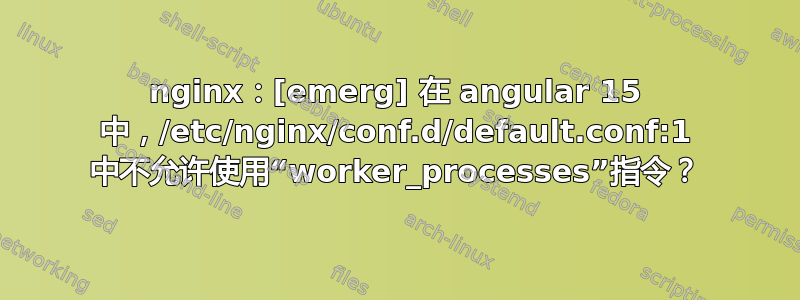 nginx：[emerg] 在 angular 15 中，/etc/nginx/conf.d/default.conf:1 中不允许使用“worker_processes”指令？