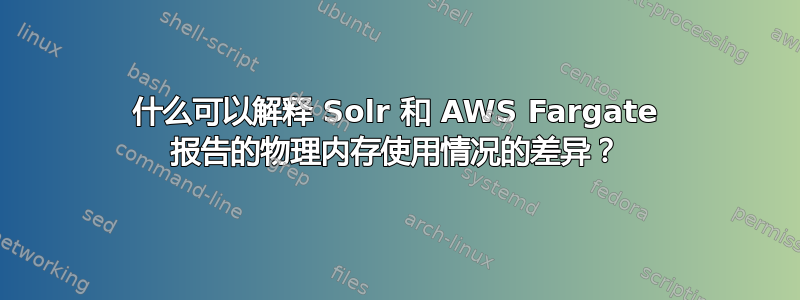 什么可以解释 Solr 和 AWS Fargate 报告的物理内存使用情况的差异？