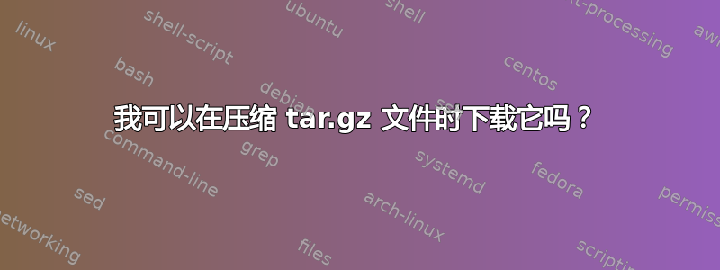 我可以在压缩 tar.gz 文件时下载它吗？