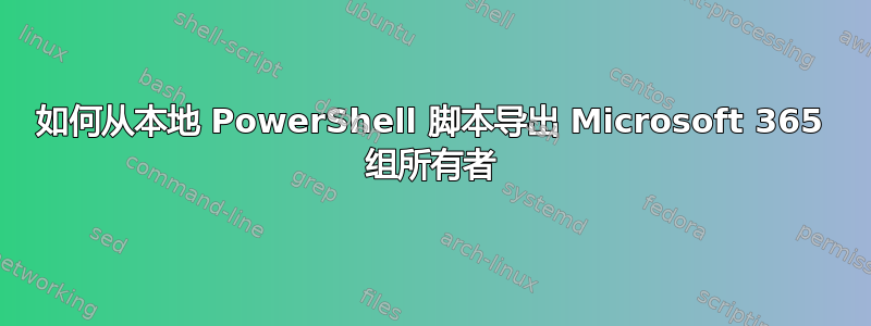 如何从本地 PowerShell 脚本导出 Microsoft 365 组所有者