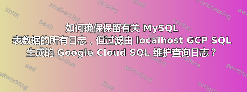 如何确保保留有关 MySQL 表数据的所有日志，但过滤由 localhost GCP SQL 生成的 Google Cloud SQL 维护查询日志？