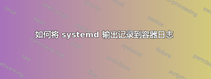 如何将 systemd 输出记录到容器日志