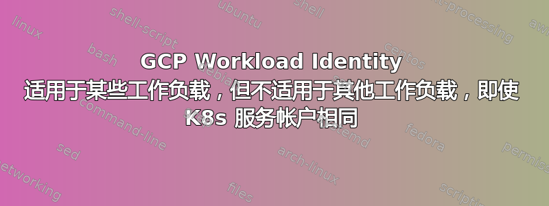 GCP Workload Identity 适用于某些工作负载，但不适用于其他工作负载，即使 K8s 服务帐户相同