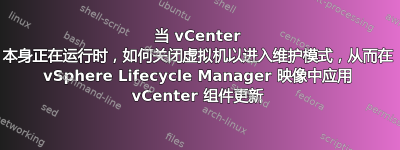 当 vCenter 本身正在运行时，如何关闭虚拟机以进入维护模式，从而在 vSphere Lifecycle Manager 映像中应用 vCenter 组件更新