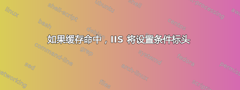 如果缓存命中，IIS 将设置条件标头