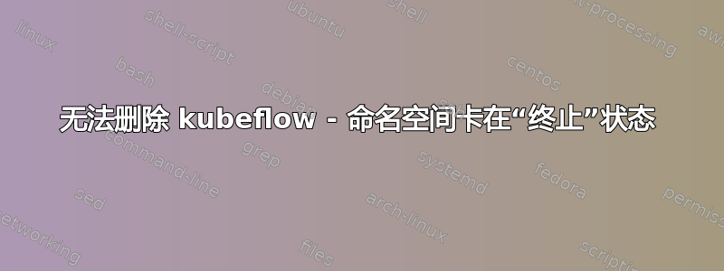 无法删除 kubeflow - 命名空间卡在“终止”状态