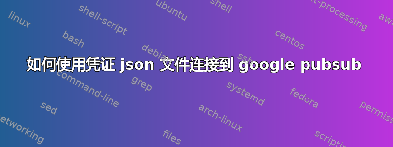 如何使用凭证 json 文件连接到 google pubsub