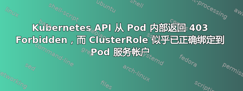 Kubernetes API 从 Pod 内部返回 403 Forbidden，而 ClusterRole 似乎已正确绑定到 Pod 服务帐户