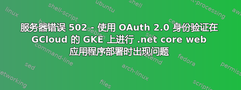 服务器错误 502 - 使用 OAuth 2.0 身份验证在 GCloud 的 GKE 上进行 .net core web 应用程序部署时出现问题