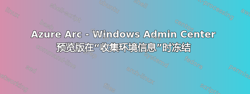 Azure Arc - Windows Admin Center 预览版在“收集环境信息”时冻结