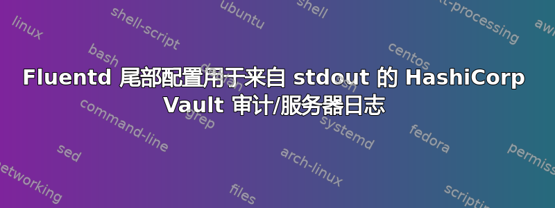 Fluentd 尾部配置用于来自 stdout 的 HashiCorp Vault 审计/服务器日志