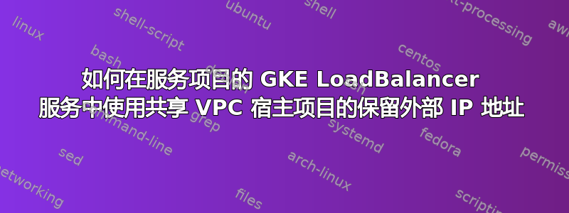 如何在服务项目的 GKE LoadBalancer 服务中使用共享 VPC 宿主项目的保留外部 IP 地址