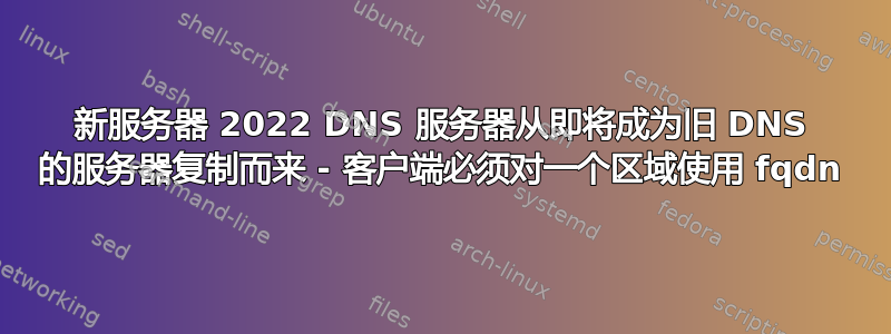 新服务器 2022 DNS 服务器从即将成为旧 DNS 的服务器复制而来 - 客户端必须对一个区域使用 fqdn