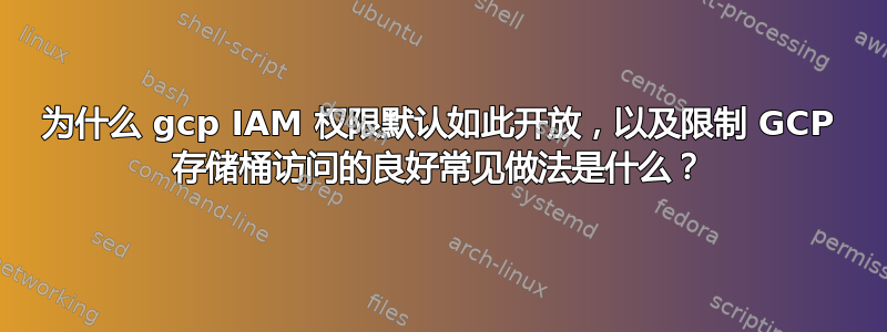 为什么 gcp IAM 权限默认如此开放，以及限制 GCP 存储桶访问的良好常见做法是什么？