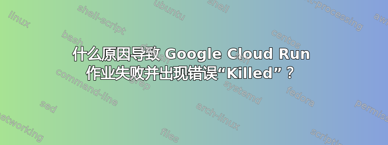 什么原因导致 Google Cloud Run 作业失败并出现错误“Killed”？