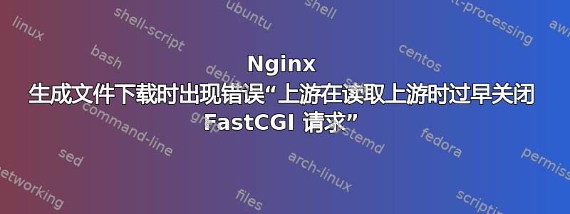 Nginx 生成文件下载时出现错误“上游在读取上游时过早关闭 FastCGI 请求”