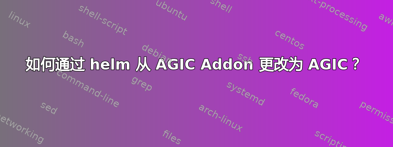 如何通过 helm 从 AGIC Addon 更改为 AGIC？