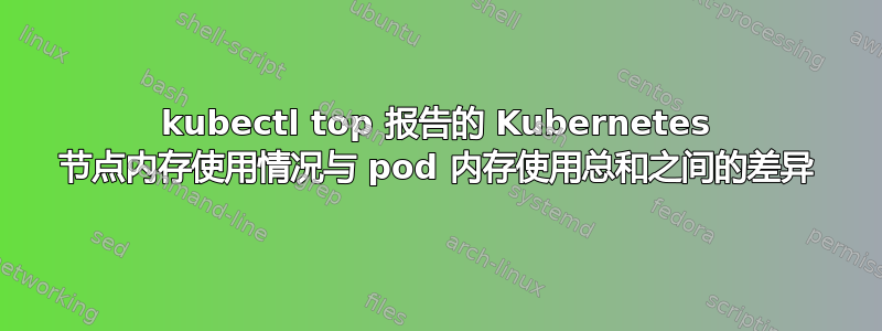 kubectl top 报告的 Kubernetes 节点内存使用情况与 pod 内存使用总和之间的差异